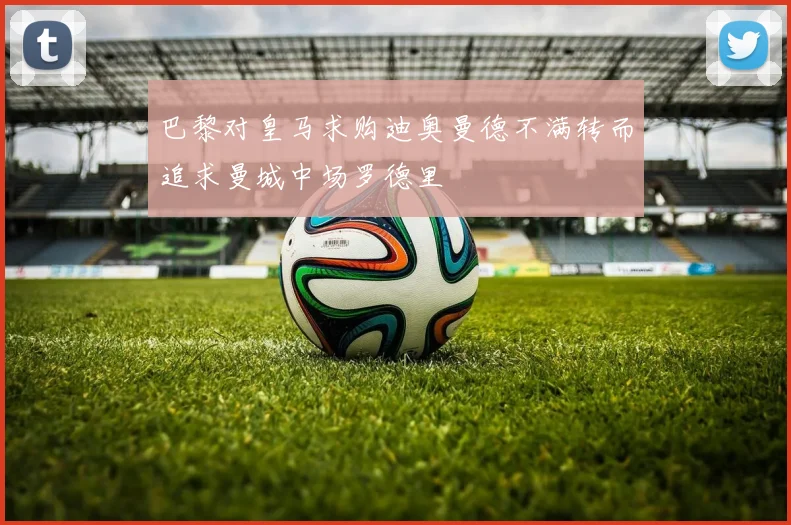 巴黎对皇马求购迪奥曼德不满转而追求曼城中场罗德里