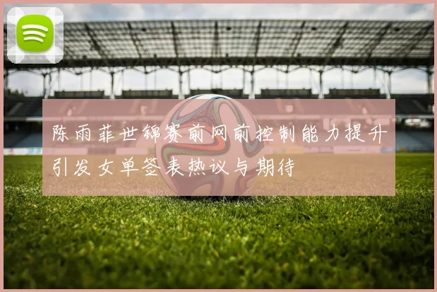 陈雨菲世锦赛前网前控制能力提升引发女单签表热议与期待