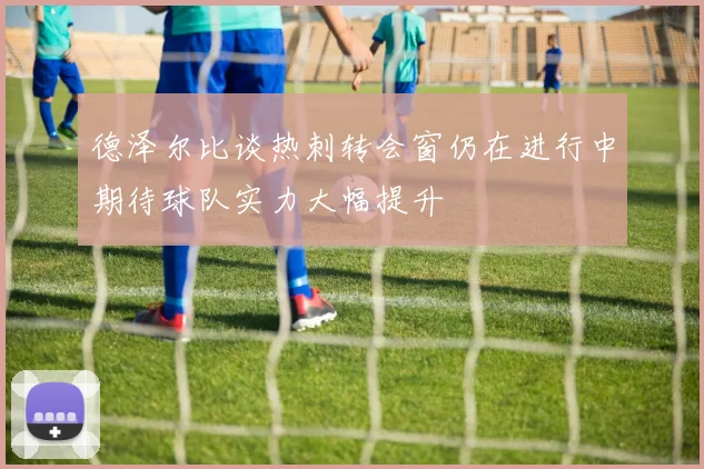 德泽尔比谈热刺转会窗仍在进行中期待球队实力大幅提升