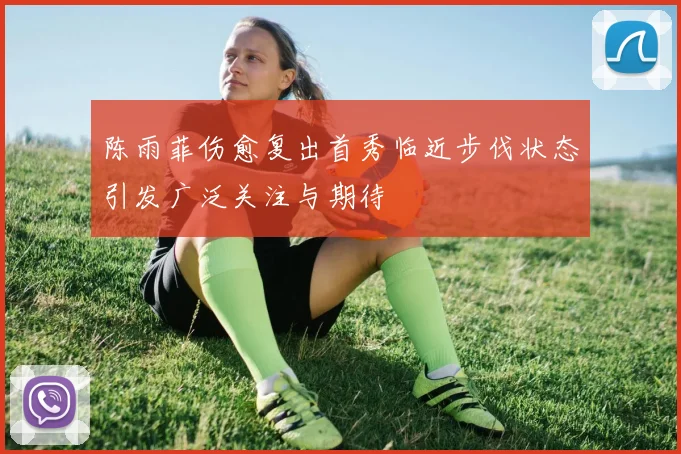 陈雨菲伤愈复出首秀临近步伐状态引发广泛关注与期待