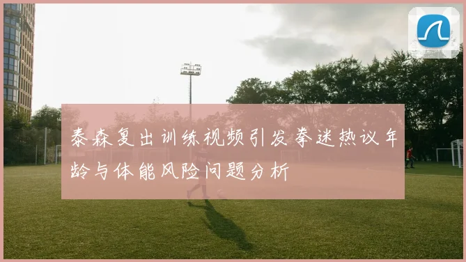泰森复出训练视频引发拳迷热议年龄与体能风险问题分析