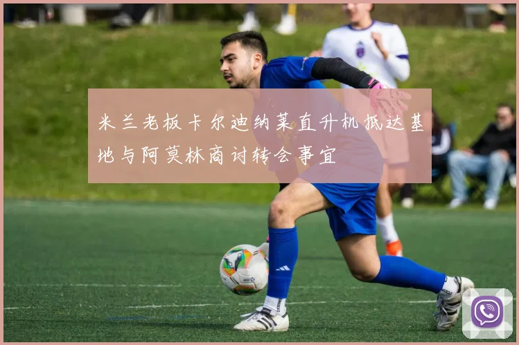 米兰老板卡尔迪纳莱直升机抵达基地与阿莫林商讨转会事宜