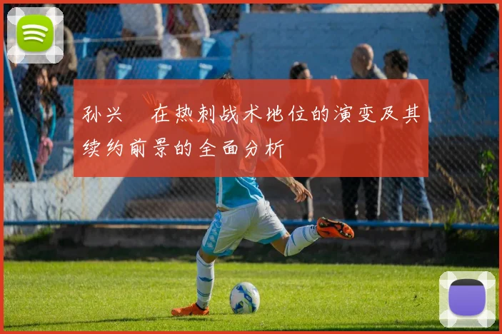 孙兴慜在热刺战术地位的演变及其续约前景的全面分析